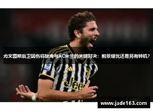 尤文图斯后卫因伤将缺席与AC米兰的关键对决：前景堪忧还是另有转机？