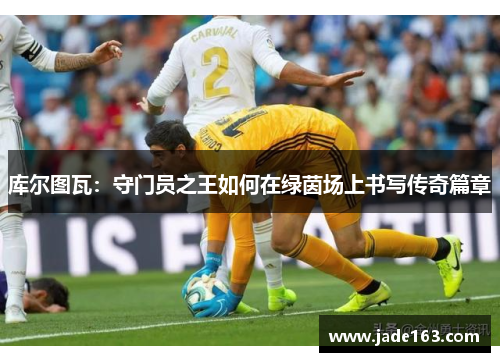 库尔图瓦：守门员之王如何在绿茵场上书写传奇篇章