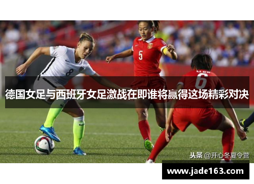 德国女足与西班牙女足激战在即谁将赢得这场精彩对决
